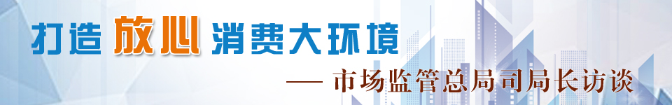 打造放心消费大环境·市场监管总局司局长访谈